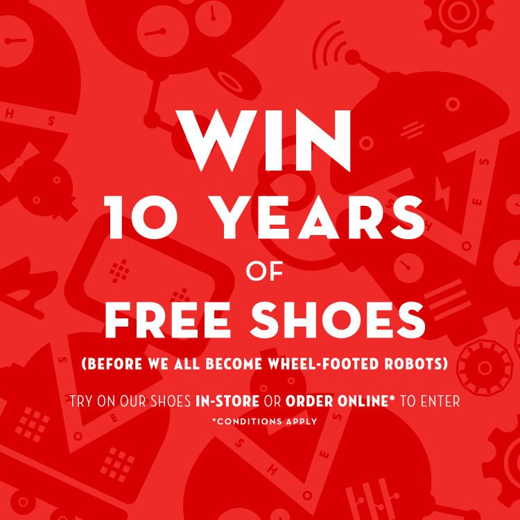 Win 10 Years of Free Shoes (Before we all become wheel-footed robots). Try on our shoes in-store or order online* to enter). *Conditions apply